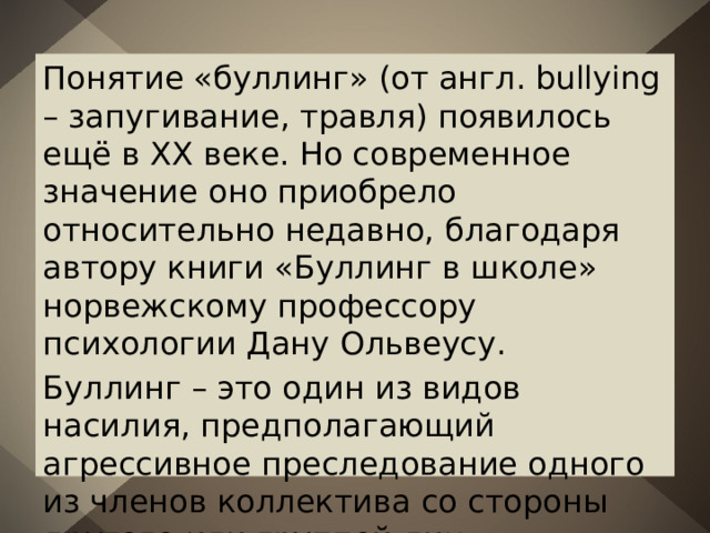 Понятие «буллинг» (от англ. bullying – запугивание, травля) появилось ещё в XX веке. Но современное значение оно приобрело относительно недавно, благодаря автору книги «Буллинг в школе» норвежскому профессору психологии Дану Ольвеусу. Буллинг – это один из видов насилия, предполагающий агрессивное преследование одного из членов коллектива со стороны другого или группой лиц. 