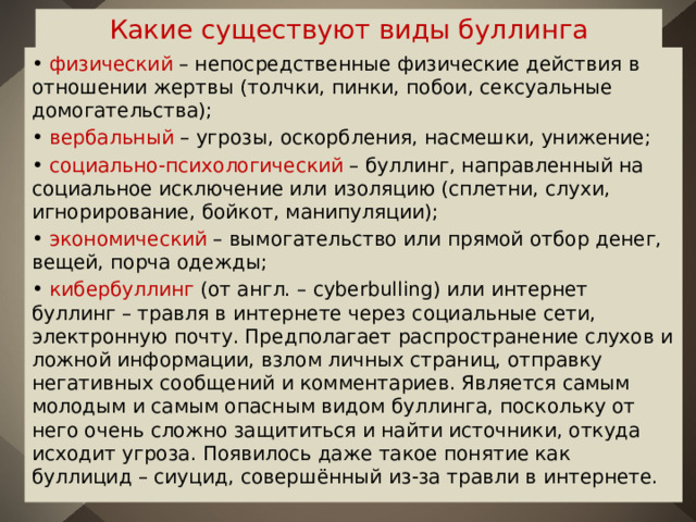 Какие существуют виды буллинга • физический – непосредственные физические действия в отношении жертвы (толчки, пинки, побои, сексуальные домогательства); • вербальный – угрозы, оскорбления, насмешки, унижение; • социально-психологический – буллинг, направленный на социальное исключение или изоляцию (сплетни, слухи, игнорирование, бойкот, манипуляции); • экономический – вымогательство или прямой отбор денег, вещей, порча одежды; • кибербуллинг (от англ. – cyberbulling) или интернет буллинг – травля в интернете через социальные сети, электронную почту. Предполагает распространение слухов и ложной информации, взлом личных страниц, отправку негативных сообщений и комментариев. Является самым молодым и самым опасным видом буллинга, поскольку от него очень сложно защититься и найти источники, откуда исходит угроза. Появилось даже такое понятие как буллицид – сиуцид, совершённый из-за травли в интернете. 