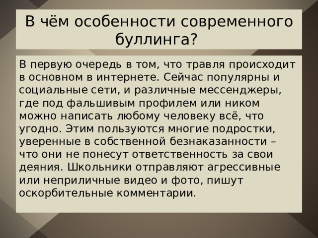 В чём особенности современного буллинга? В первую очередь в том, что травля происходит в основном в интернете. Сейчас популярны и социальные сети, и различные мессенджеры, где под фальшивым профилем или ником можно написать любому человеку всё, что угодно. Этим пользуются многие подростки, уверенные в собственной безнаказанности – что они не понесут ответственность за свои деяния. Школьники отправляют агрессивные или неприличные видео и фото, пишут оскорбительные комментарии. 