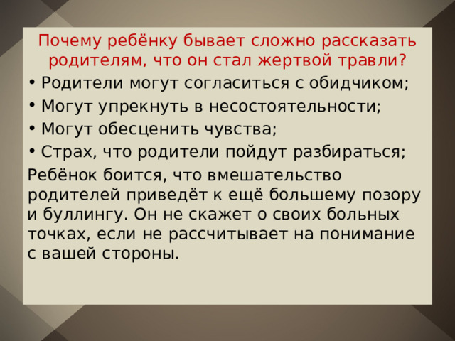 Почему ребёнку бывает сложно рассказать родителям, что он стал жертвой травли? Родители могут согласиться с обидчиком; Могут упрекнуть в несостоятельности; Могут обесценить чувства; Страх, что родители пойдут разбираться; Ребёнок боится, что вмешательство родителей приведёт к ещё большему позору и буллингу. Он не скажет о своих больных точках, если не рассчитывает на понимание с вашей стороны. 