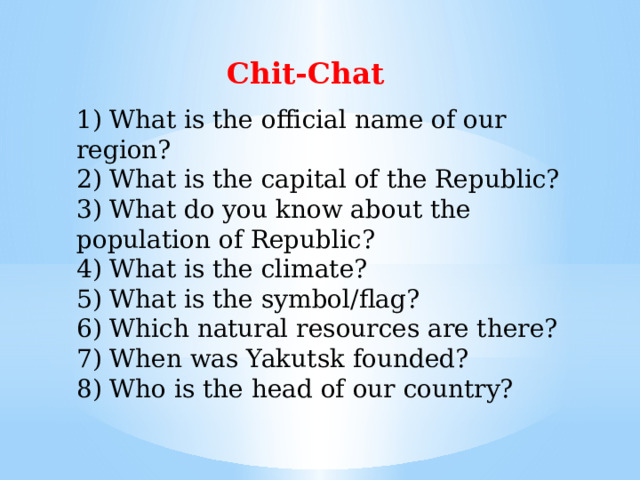 Chit-Chat 1) What is the official name of our region?  2) What is the capital of the Republic?  3) What do you know about the population of Republic?  4) What is the climate?  5) What is the symbol/flag?  6) Which natural resources are there?  7) When was Yakutsk founded?  8) Who is the head of our country?   