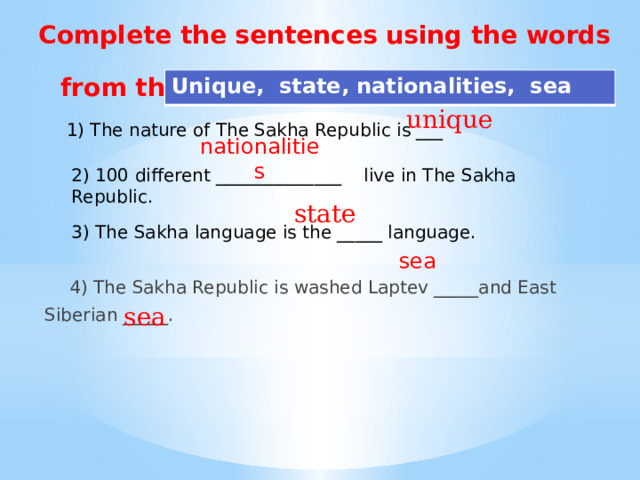 unique Complete the sentences using the words from the box:      Unique, state, nationalities, sea r 1) The nature of The Sakha Republic is ___ nationalities  4) The Sakha Republic is washed Laptev _____and East Siberian _____. 2) 100 different ______________ live in The Sakha Republic. state 3) The Sakha language is the _____ language. sea sea 