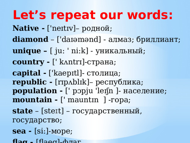 Let’s repeat our words: Native - ['neɪtɪv]– родной; diamond – ['daɪəmənd] - алмаз; бриллиант; unique – [ ju: ' ni:k] - уникальный; country - [' kʌntrɪ]-страна; capital - ['kaepɪtl]- столица;   republic - [rɪpʌblɪk]– республика;   population - [' pɔpju 'leɪʃn ]- население;  mountain - [' mauntɪn ] -гора; state – [ste ɪ t] – государственный, государство; sea - [si:]-море; flag - [flaeg]-флаг. 