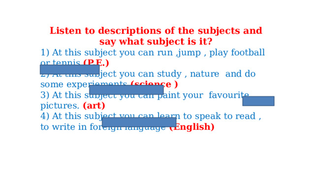 Listen to descriptions of the subjects and say what subject is it? 1) At this subject you can run ,jump , play football or tennis (P.E.) 2) At this subject you can study , nature and do some experiements (science ) 3) At this subject you can paint your favourite pictures. (art) 4) At this subject you can learn to speak to read , to write in foreign language (English) 