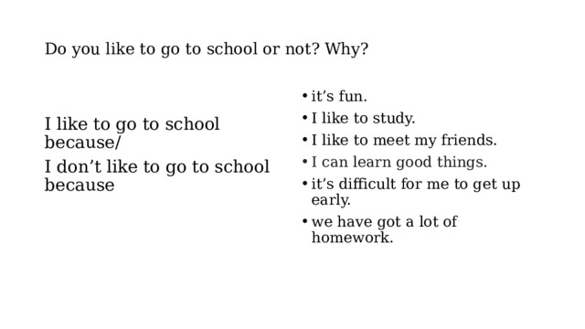 Do you like to go to school or not? Why? it’s fun. I like to study. I like to meet my friends. I  can learn good things. it’s difficult for me to get up early. we have got a lot of homework. I like to go to school because/ I don’t like to go to school because 