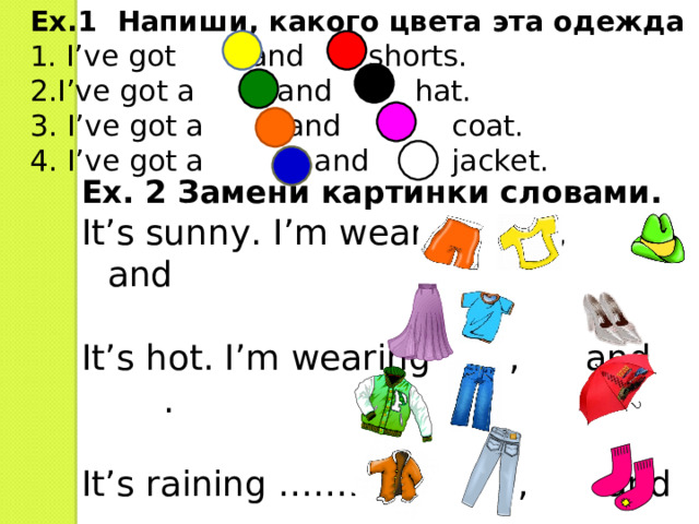 Ex.1 Напиши, какого цвета эта одежда 1 .  I’ve got and shorts. 2.I’ve got a and hat. 3. I’ve got a and coat. 4. I’ve got a and jacket. Ex. 2 Замени картинки словами. It’s sunny. I’m wearing  ,  and  It’s hot. I’m wearing , and .   It’s raining …………  ,  and  . It’s cold. …………… ,  and  . 