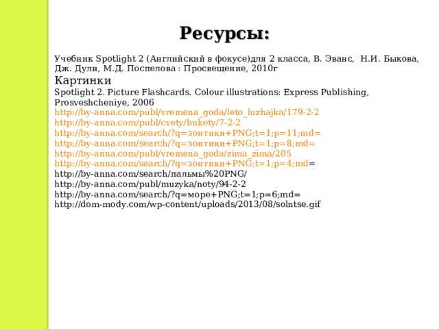 Ресурсы: Учебник Spotlight 2 ( Английский в фокусе)для 2 класса, В. Эванс, Н.И. Быкова, Дж. Дули, М.Д. Поспелова : Просвещение, 2010г Картинки Spotlight 2. Picture Flashcards. Colour illustrations: Express Publishing, Prosveshcheniye, 2006 http://by-anna.com/publ/vremena_goda/leto_luzhajka/179-2-2 http://by-anna.com/publ/cvety/bukety/7-2-2 http://by-anna.com/search/?q= зонтики+ PNG;t=1;p=11;md= http://by-anna.com/search/?q= зонтики+ PNG;t=1;p=8;md= http://by-anna.com/publ/vremena_goda/zima_zima/205 http://by-anna.com/search/?q= зонтики+ PNG;t=1;p=4;md = http://by-anna.com/search/ пальмы%20 PNG/ http://by-anna.com/publ/muzyka/noty/94-2-2 http://by-anna.com/search/?q= море+ PNG;t=1;p=6;md= http://dom-mody.com/wp-content/uploads/2013/08/solntse.gif 