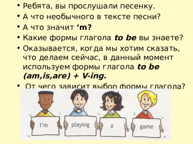 Ребята, вы прослушали песенку. А что необычного в тексте песни? А что значит ‘m? Какие формы глагола to be вы знаете? Оказывается, когда мы хотим сказать, что делаем сейчас, в данный момент используем формы глагола to be (am,is,are) + V-ing.  От чего зависит выбор формы глагола? 