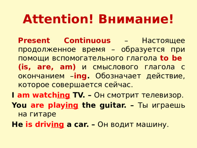 Attention! Внимание!  Present Continuous  – Настоящее продолженное время – образуется при помощи вспомогательного глагола to be (is, are, am) и смыслового глагола с окончанием – ing . Обозначает действие, которое совершается сейчас. I am watch ing  TV. – Он смотрит телевизор. You are play ing  the guitar. – Ты играешь на гитаре He is driv ing  a car. – Он водит машину.  