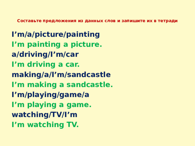  Составьте предложения из данных слов и запишите их в тетради   I’m/a/picture/painting I’m painting a picture. a/driving/I’m/car I’m driving a car. making/a/I’m/sandcastle I’m making a sandcastle. I’m/playing/game/a I’m playing a game. watching/TV/I’m I’m watching TV. 
