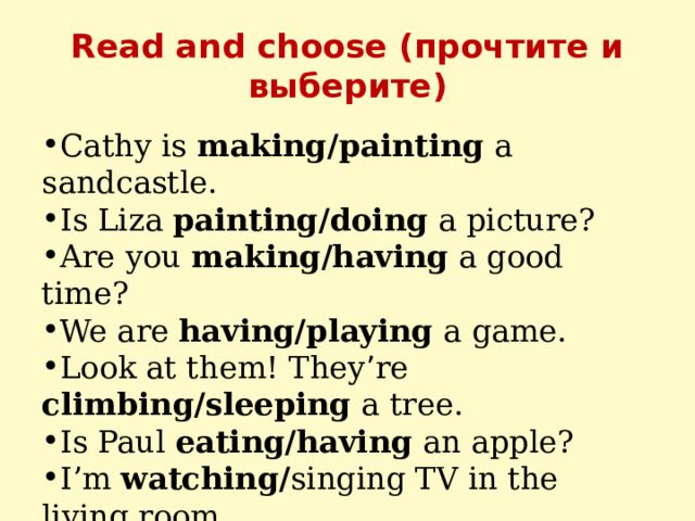 Read and choose (прочтите и выберите) Cathy is making/painting a sandcastle. Is Liza painting/doing a picture? Are you making/having a good time? We are having/playing a game. Look at them! They ’ re climbing/sleeping a tree. Is Paul eating/having an apple? I’m watching/ singing TV in the living room. Is John dancing/driving his car? 