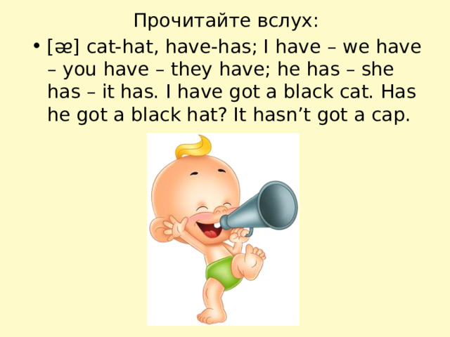 Прочитайте вслух: [ᴂ] cat-hat, have-has; I have – we have – you have – they have; he has – she has – it has. I have got a black cat. Has he got a black hat? It hasn’t got a cap. 