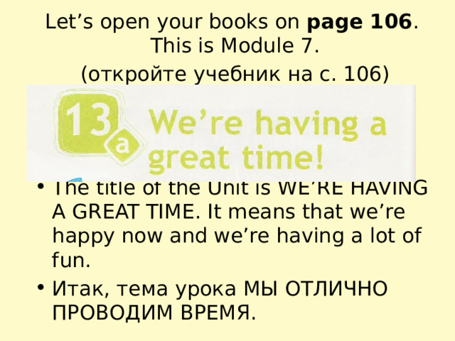 Let’s open your books on page 106 . This is Module 7. (откройте учебник на с. 106) The title of the Unit is WE’RE HAVING A GREAT TIME. It means that we’re happy now and we’re having a lot of fun. Итак, тема урока МЫ ОТЛИЧНО ПРОВОДИМ ВРЕМЯ. 