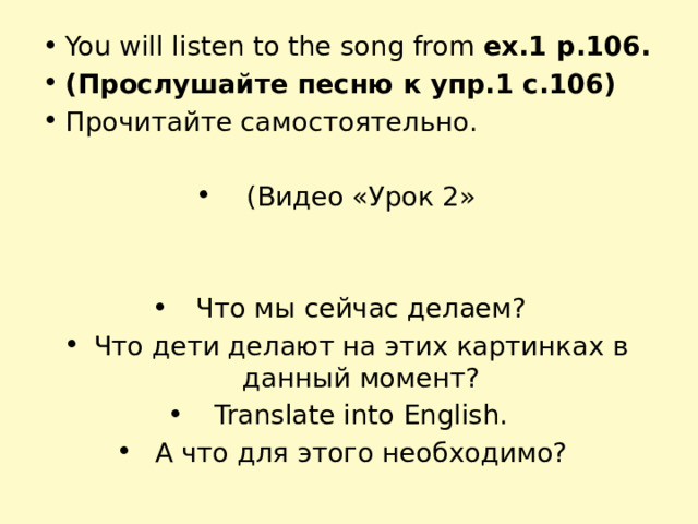 You will listen to the song from ex.1 p.106. (Прослушайте песню к упр.1 с.106) Прочитайте самостоятельно. (Видео «Урок 2» Что мы сейчас делаем? Что дети делают на этих картинках в данный момент? Translate into English. А что для этого необходимо? 