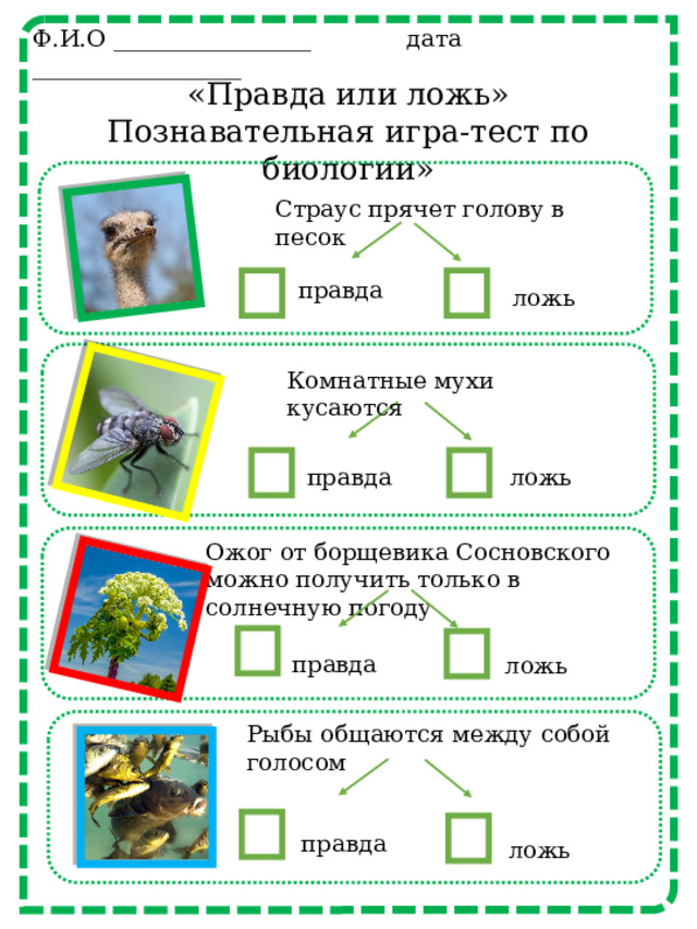 Ф.И.О _________________ дата __________________ «Правда или ложь» Познавательная игра-тест по биологии» Страус прячет голову в песок правда ложь Комнатные мухи кусаются правда ложь Ожог от борщевика Сосновского можно получить только в солнечную погоду правда ложь Рыбы общаются между собой голосом правда ложь 