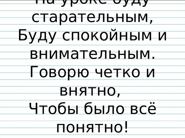 На уроке буду старательным,  Буду спокойным и внимательным.  Говорю четко и внятно,  Чтобы было всё понятно! 