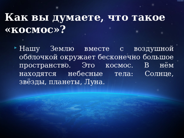 Как вы думаете, что такое «космос»?   Нашу Землю вместе с воздушной оболочкой окружает бесконечно большое пространство. Это космос. В нём находятся небесные тела: Солнце, звёзды, планеты, Луна. 