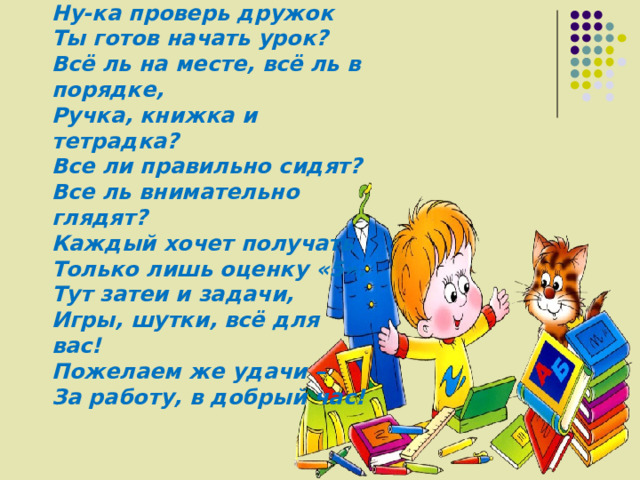 Ну-ка проверь дружок  Ты готов начать урок?  Всё ль на месте, всё ль в порядке,  Ручка, книжка и тетрадка?  Все ли правильно сидят?  Все ль внимательно глядят?  Каждый хочет получать  Только лишь оценку «5».  Тут затеи и задачи,  Игры, шутки, всё для вас!  Пожелаем же удачи –  За работу, в добрый час! 