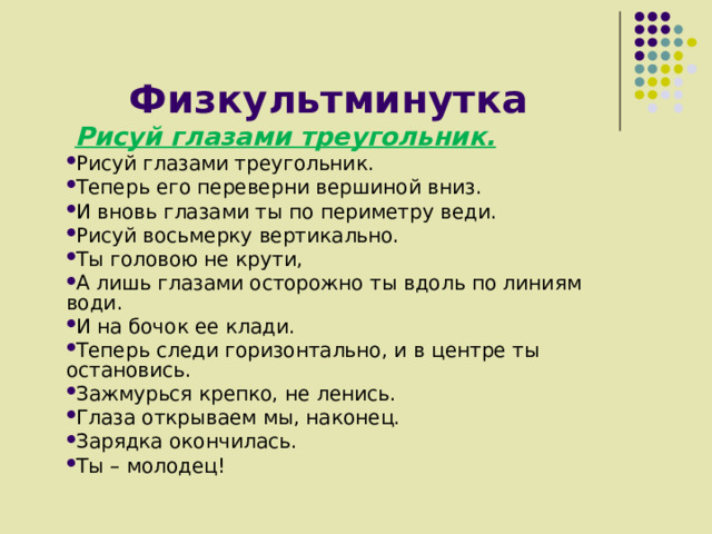 Физкультминутка  Рисуй глазами треугольник. Рисуй глазами треугольник. Теперь его переверни вершиной вниз. И вновь глазами ты по периметру веди. Рисуй восьмерку вертикально. Ты головою не крути, А лишь глазами осторожно ты вдоль по линиям води. И на бочок ее клади. Теперь следи горизонтально, и в центре ты остановись. Зажмурься крепко, не ленись. Глаза открываем мы, наконец. Зарядка окончилась. Ты – молодец! 