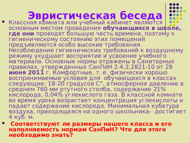 Эвристическая беседа Классная комната или учебный кабинет являются основным местом проведения обучающихся в школе, где они проводят большую часть времени, поэтому к гигиеническому состоянию этих помещений предъявляются особо высокие требования. Несоблюдение гигиенических требований к воздушному режиму ухудшает восприятие и усвоение учебного материала. Основные нормы отражены в Санитарных правилах, утвержденных  СанПиН 2.4.2.2821-10 от 29 июня 2011 г.  Комфортные, т. е. физически хорошо воспринимаемые условия для обучающихся в классах следующие: 18-20 градусов C°, атмосферное давление в среднем 760 мм ртутного столба, содержание 21% кислорода, 0,04% углекислого газа. В классной комнате во время урока возрастает концентрация углекислоты и падает содержание кислорода. Минимальная кубатура воздуха, приходящаяся на одного школьника- достигает 4 куб. м.  Соответствуют ли размеры нашего класса и его наполняемость нормам СанПиН? Что для этого необходимо знать? 