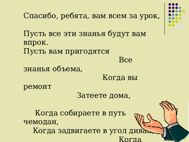Спасибо, ребята, вам всем за урок, Пусть все эти знанья будут вам впрок. Пусть вам пригодятся Все знанья объема, Когда вы ремонт Затеете дома, Когда собираете в путь чемодан, Когда задвигаете в угол диван, Когда наливаете в банку воды, С объемом и площадью будьте на “ты”. Теперь говорю я вам всем “до свидания”, Окончен урок. Благодарю за вниманье. Молодцы !!! 