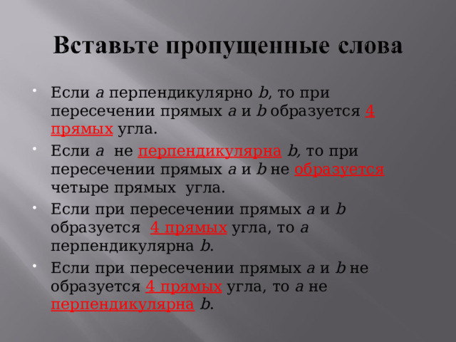 Если a перпендикулярно b , то при пересечении прямых a  и  b образуется 4 прямых угла. Если a  не перпендикулярна  b , то при пересечении прямых a  и  b не образуется четыре прямых угла. Если при пересечении прямых a  и  b образуется 4 прямых угла, то a   перпендикулярна  b . Если при пересечении прямых a  и  b не образуется 4 прямых угла, то a  не перпендикулярна  b . 