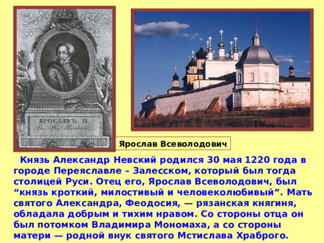  Князь Александр Невский родился 30 мая 1220 года в городе Переяславле – Залесском,  который был тогда столицей Руси. Отец его, Ярослав Всеволодович, был “князь кроткий, милостивый и человеколюбивый”. Мать святого Александра, Феодосия, — рязанская княгиня, обладала добрым и тихим нравом. Со стороны отца он был потомком Владимира Мономаха, а со стороны матери — родной внук святого Мстислава Храброго.  
