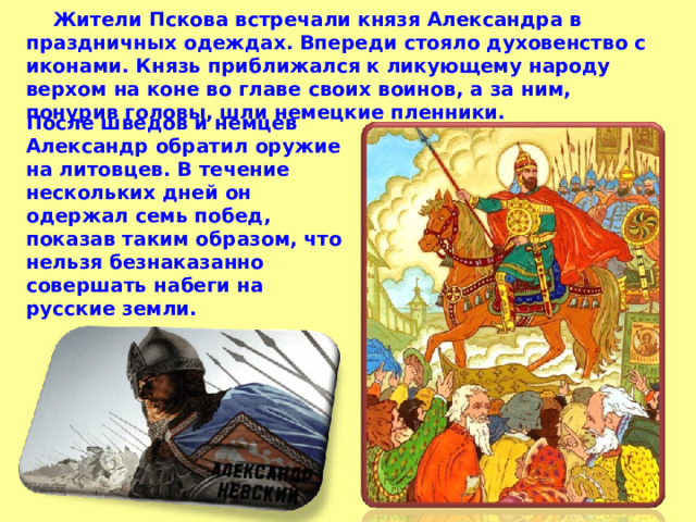  Жители Пскова встречали князя Александра в праздничных одеждах. Впереди стояло духовенство с иконами. Князь приближался к ликующему народу верхом на коне во главе своих воинов, а за ним, понурив головы, шли немецкие пленники. После шведов и немцев Александр обратил оружие на литовцев. В течение нескольких дней он одержал семь побед, показав таким образом, что нельзя безнаказанно совершать набеги на русские земли. 