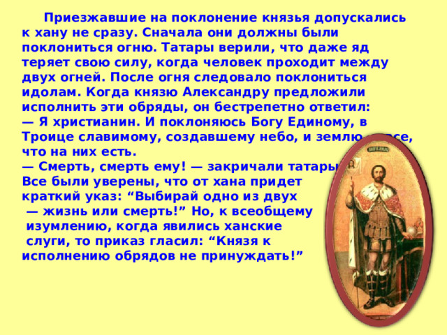  Приезжавшие на поклонение князья допускались к хану не сразу. Сначала они должны были поклониться огню. Татары верили, что даже яд теряет свою силу, когда человек проходит между двух огней. После огня следовало поклониться идолам. Когда князю Александру предложили исполнить эти обряды, он бестрепетно ответил: — Я христианин. И поклоняюсь Богу Единому, в Троице славимому, создавшему небо, и землю, и все, что на них есть. — Смерть, смерть ему! — закричали татары. Все были уверены, что от хана придет краткий указ: “Выбирай одно из двух — жизнь или смерть!” Но, к всеобщему  изумлению, когда явились ханские  слуги, то приказ гласил: “Князя к исполнению обрядов не принуждать!” 