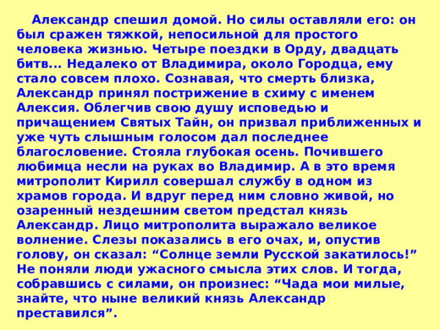  Александр спешил домой. Но силы оставляли его: он был сражен тяжкой, непосильной для простого человека жизнью. Четыре поездки в Орду, двадцать битв... Недалеко от Владимира, около Городца, ему стало совсем плохо. Сознавая, что смерть близка, Александр принял пострижение в схиму с именем Алексия. Облегчив свою душу исповедью и причащением Святых Тайн, он призвал приближенных и уже чуть слышным голосом дал последнее благословение. Стояла глубокая осень. Почившего любимца несли на руках во Владимир. А в это время митрополит Кирилл совершал службу в одном из храмов города. И вдруг перед ним словно живой, но озаренный нездешним светом предстал князь Александр. Лицо митрополита выражало великое волнение. Слезы показались в его очах, и, опустив голову, он сказал: “Солнце земли Русской закатилось!” Не поняли люди ужасного смысла этих слов. И тогда, собравшись с силами, он произнес: “Чада мои милые, знайте, что ныне великий князь Александр преставился”. 