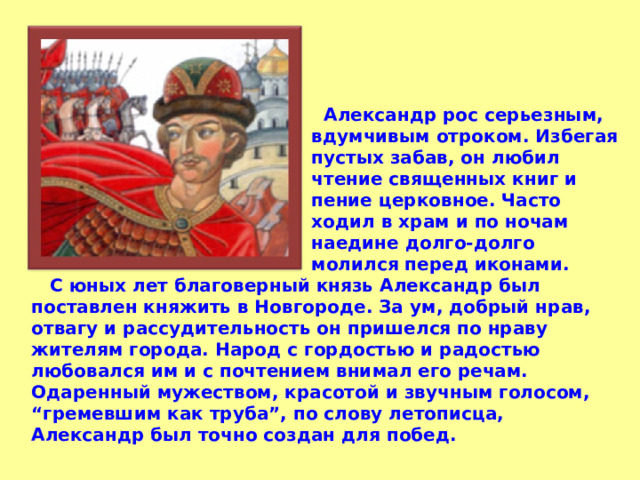  Александр рос серьезным, вдумчивым отроком. Избегая пустых забав, он любил чтение священных книг и пение церковное. Часто ходил в храм и по ночам наедине долго-долго молился перед иконами.   С юных лет благоверный князь Александр был поставлен княжить в Новгороде. За ум, добрый нрав, отвагу и рассудительность он пришелся по нраву жителям города. Народ с гордостью и радостью любовался им и с почтением внимал его речам. Одаренный мужеством, красотой и звучным голосом, “гремевшим как труба”, по слову летописца, Александр был точно создан для побед. 