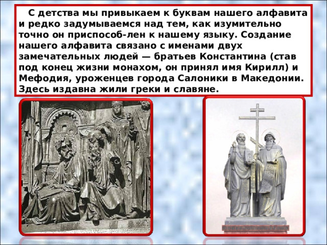  С детства мы привыкаем к буквам нашего алфавита и редко задумываемся над тем, как изумительно точно он приспособ-лен к нашему языку. Создание нашего алфавита связано с именами двух замечательных людей — братьев Константина (став под конец жизни монахом, он принял имя Кирилл) и Мефодия, уроженцев города Салоники в Македонии. Здесь издавна жили греки и славяне.  