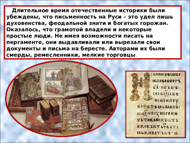  Длительное время отечественные историки были убеждены, что письменность на Руси – это удел лишь духовенства, феодальной знати и богатых горожан. Оказалось, что грамотой владели и некоторые простые люди. Не имея возможности писать на пергаменте, они выдавливали или вырезали свои документы и письма на бересте. Авторами их были смерды, ремесленники, мелкие торговцы . 
