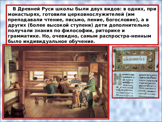  В Древней Руси школы были двух видов: в одних, при монастырях, готовили церковнослужителей (им преподавали чтение, письмо, пение, богословие), а в других (более высокой ступени) дети дополнительно получали знания по философии, риторике и грамматике. Но, очевидно, самым распростра-ненным было индивидуальное обучение. 