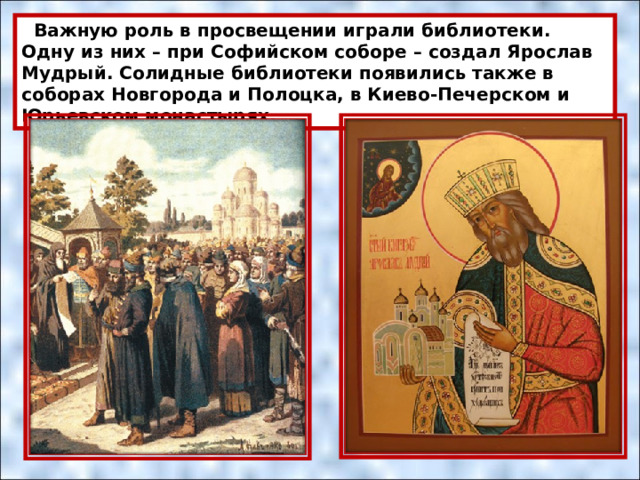  Важную роль в просвещении играли библиотеки. Одну из них – при Софийском соборе – создал Ярослав Мудрый. Солидные библиотеки появились также в соборах Новгорода и Полоцка, в Киево-Печерском и Юрьевском монастырях. 