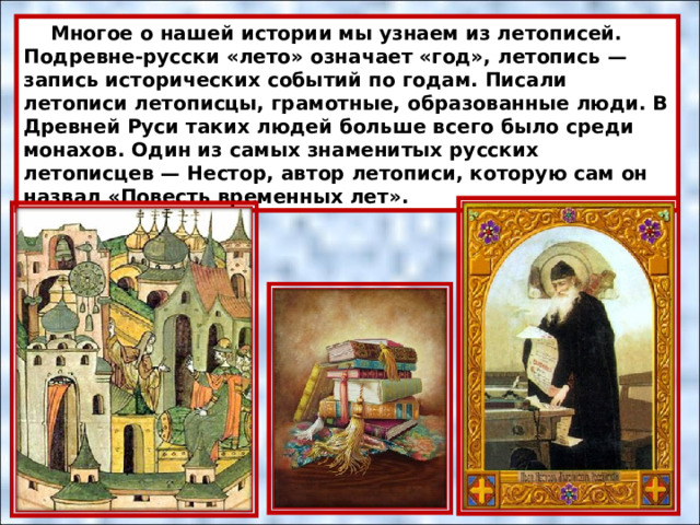  Многое о нашей истории мы узнаем из летописей. Подревне-русски «лето» означает «год», летопись — запись исторических событий по годам. Писали летописи летописцы, грамотные, образованные люди. В Древней Руси таких людей больше всего было среди монахов. Один из самых знаменитых русских летописцев — Нестор, автор летописи, которую сам он назвал «Повесть временных лет». 