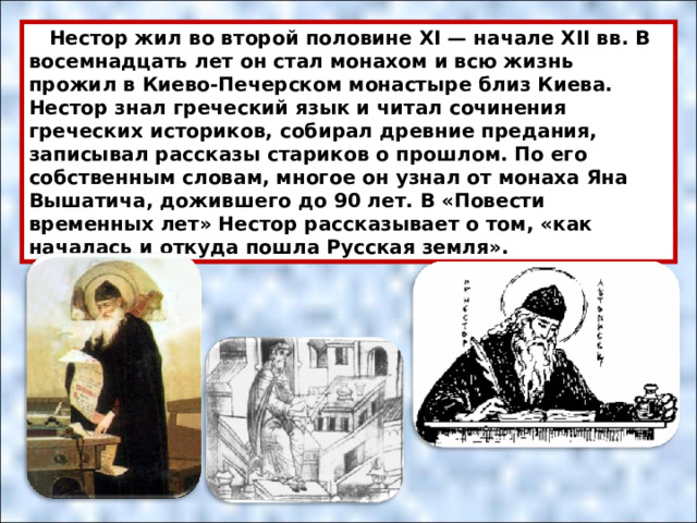  Нестор жил во второй половине XI — начале ХII вв. В восемнадцать лет он стал монахом и всю жизнь прожил в Киево-Печерском монастыре близ Киева. Нестор знал греческий язык и читал сочинения греческих историков, собирал древние предания, записывал рассказы стариков о прошлом. По его собственным словам, многое он узнал от монаха Яна Вышатича, дожившего до 90 лет. В «Повести временных лет» Нестор рассказывает о том, «как началась и откуда пошла Русская земля». 