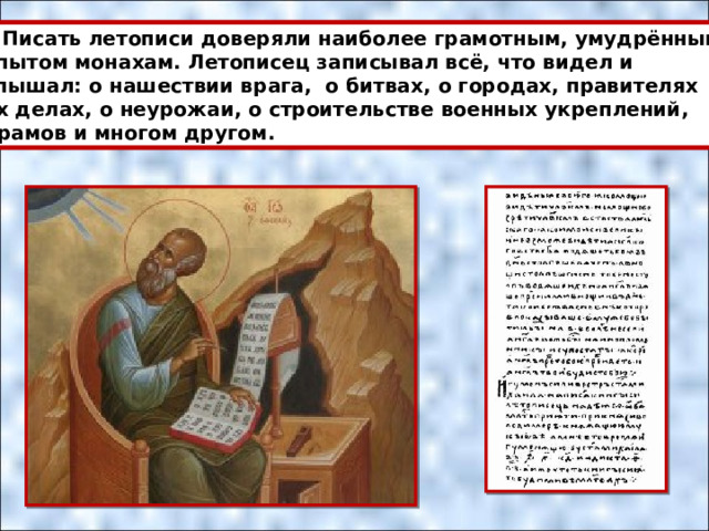  Писать летописи доверяли наиболее грамотным, умудрённым опытом монахам. Летописец записывал всё, что видел и слышал: о нашествии врага, о битвах, о городах, правителях и их делах, о неурожаи, о строительстве военных укреплений, Храмов и многом другом. 