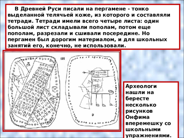  В Древней Руси писали на пергамене - тонко выделанной телячьей коже, из которого и составляли тетради. Тетради имели всего четыре листа: один большой лист складывали пополам, потом еще пополам, разрезали и сшивали посередине. Но пергамен был дорогим материалом, и для школьных занятий его, конечно, не использовали. Археологи нашли на бересте несколько рисунков Онфима вперемешку со школьными упражнениями. 