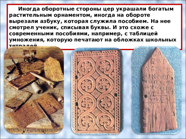  Иногда оборотные стороны цер украшали богатым растительным орнаментом, иногда на обороте вырезали азбуку, которая служила пособием. На нее смотрел ученик, списывая буквы. И это схоже с современными пособиями, например, с таблицей умножения, которую печатают на обложках школьных тетрадей. 