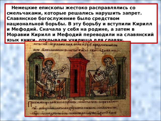  Немецкие епископы жестоко расправлялись со смельчаками, которые решались нарушить запрет. Славянское богослужение было средством национальной борьбы. В эту борьбу и вступили Кирилл и Мефодий. Сначала у себя на родине, а затем в Моравии Кирилл и Мефодий переводили на славянский язык книги, открывали училища для славян. 