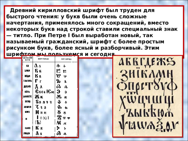  Древний кирилловский шрифт был труден для быстрого чтения: у букв были очень сложные начертания, применялось много сокращений, вместо некоторых букв над строкой ставили специальный знак — титло. При Петре I был выработан новый, так называемый гражданский, шрифт с более простым рисунком букв, более ясный и разборчивый. Этим шрифтом мы пользуемся и сегодня. 
