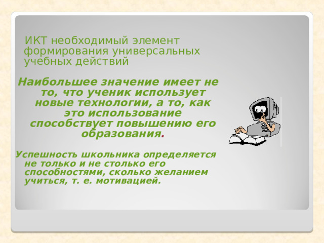  ИКТ необходимый элемент формирования универсальных учебных действий  Наибольшее значение имеет не то, что ученик использует новые технологии, а то, как это использование способствует повышению его образования .  Успешность школьника определяется не только и не столько его способностями, сколько желанием учиться, т. е. мотивацией. 