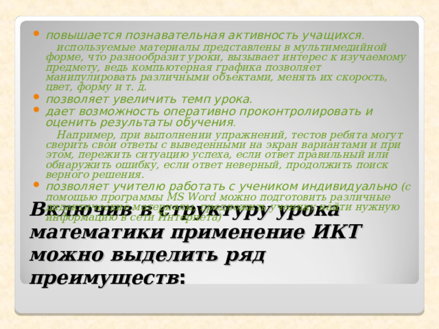 повышается познавательная активность учащихся .  используемые материалы представлены в мультимедийной форме, что разнообразит уроки, вызывает интерес к изучаемому предмету, ведь компьютерная графика позволяет манипулировать различными объектами, менять их скорость, цвет, форму и т. д. позволяет увеличить темп урока. дает возможность оперативно проконтролировать и оценить результаты обучения .  Например, при выполнении упражнений, тестов ребята могут сверить свои ответы с выведенными на экран вариантами и при этом, пережить ситуацию успеха, если ответ правильный или обнаружить ошибку, если ответ неверный, продолжить поиск верного решения. позволяет учителю работать с учеником индивидуально  (с помощью программы MS Word можно подготовить различные дидактические материалы, предложить ученику найти нужную информацию в сети Интернета)  Включив в структуру урока математики применение ИКТ можно выделить ряд преимуществ : 