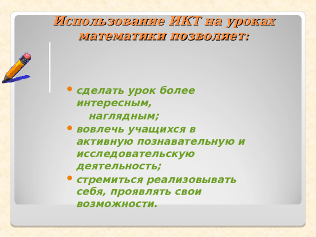  Использование ИКТ на уроках математики позволяет:   сделать урок более интересным,  наглядным; вовлечь учащихся в активную познавательную и исследовательскую деятельность; стремиться реализовывать себя, проявлять свои возможности.  
