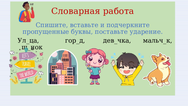 Словарная работа Спишите, вставьте и подчеркните пропущенные буквы, поставьте ударение.  Ул_ца, гор_д, дев_чка, мальч_к, щ_нок 