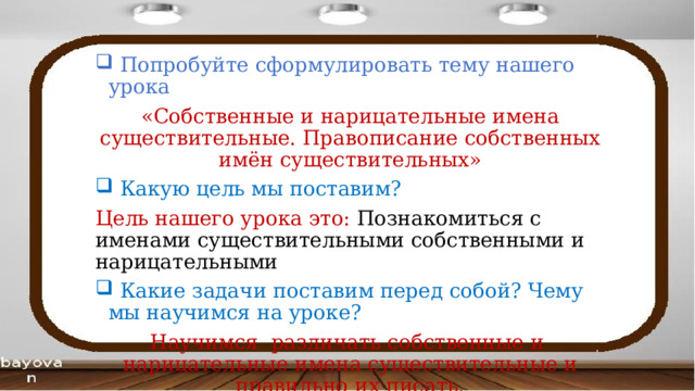  Попробуйте сформулировать тему нашего урока «Собственные и нарицательные имена существительные. Правописание собственных имён существительных»  Какую цель мы поставим? Цель нашего урока это: Познакомиться с именами существительными собственными и нарицательными  Какие задачи поставим перед собой? Чему мы научимся на уроке? Научимся различать собственные и нарицательные имена существительные и правильно их писать. 