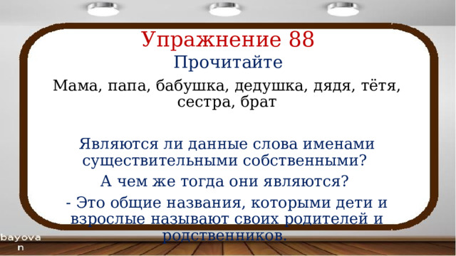 Упражнение 88  Прочитайте Мама, папа, бабушка, дедушка, дядя, тётя, сестра, брат Являются ли данные слова именами существительными собственными? А чем же тогда они являются? - Это общие названия, которыми дети и взрослые называют своих родителей и родственников. 