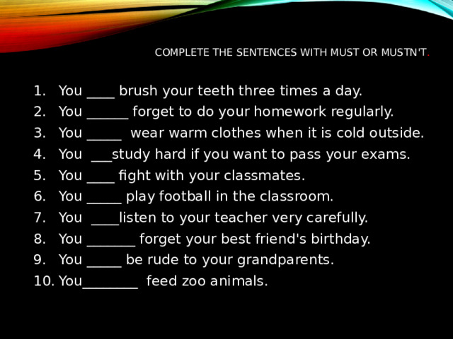 Complete the sentences with must or mustn't .   You ____ brush your teeth three times a day. You ______ forget to do your homework regularly. You _____  wear warm clothes when it is cold outside. You  ___study hard if you want to pass your exams. You ____ fight with your classmates. You _____ play football in the classroom. You  ____listen to your teacher very carefully. You _______ forget your best friend's birthday. You _____ be rude to your grandparents. You________  feed zoo animals. 