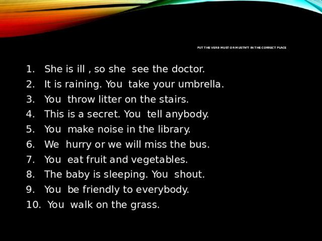 Put the verb MUST or MUSTN’T in the correct place   She is ill , so she  see the doctor. It is raining. You  take your umbrella. You  throw litter on the stairs.  This is a secret. You  tell anybody. You  make noise in the library.  We  hurry or we will miss the bus. You  eat fruit and vegetables. The baby is sleeping. You  shout.  You  be friendly to everybody.   You  walk on the grass. 